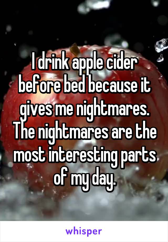I drink apple cider before bed because it gives me nightmares. The nightmares are the most interesting parts of my day.
