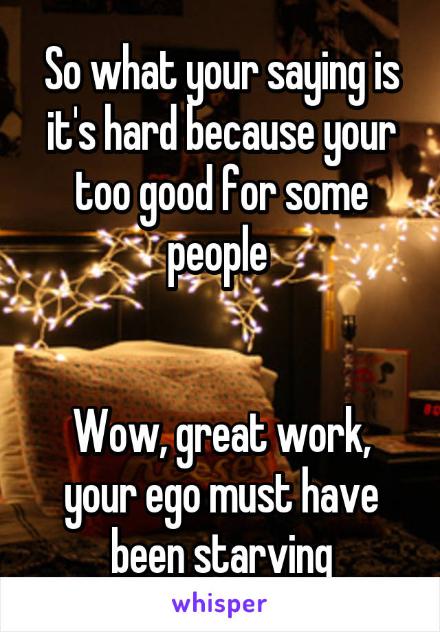 So what your saying is it's hard because your too good for some people 


Wow, great work, your ego must have been starving