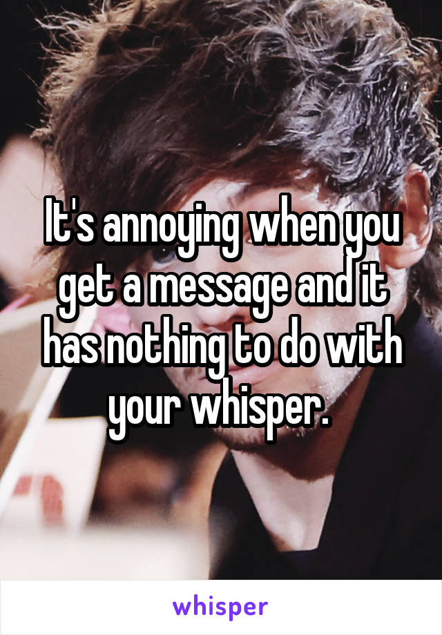 It's annoying when you get a message and it has nothing to do with your whisper. 