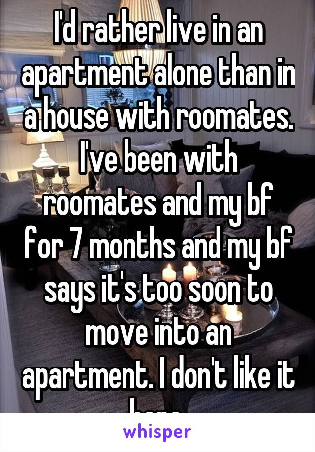 I'd rather live in an apartment alone than in a house with roomates. I've been with roomates and my bf for 7 months and my bf says it's too soon to move into an apartment. I don't like it here 