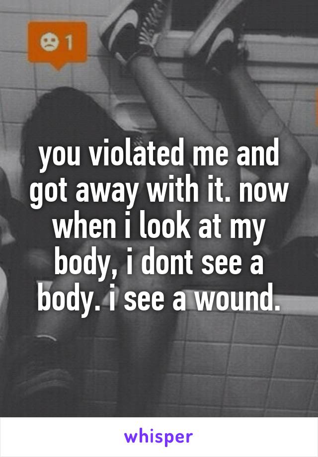 you violated me and got away with it. now when i look at my body, i dont see a body. i see a wound.