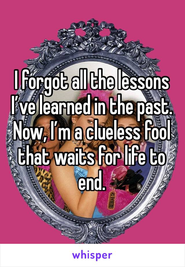 I forgot all the lessons I’ve learned in the past. Now, I’m a clueless fool that waits for life to end.