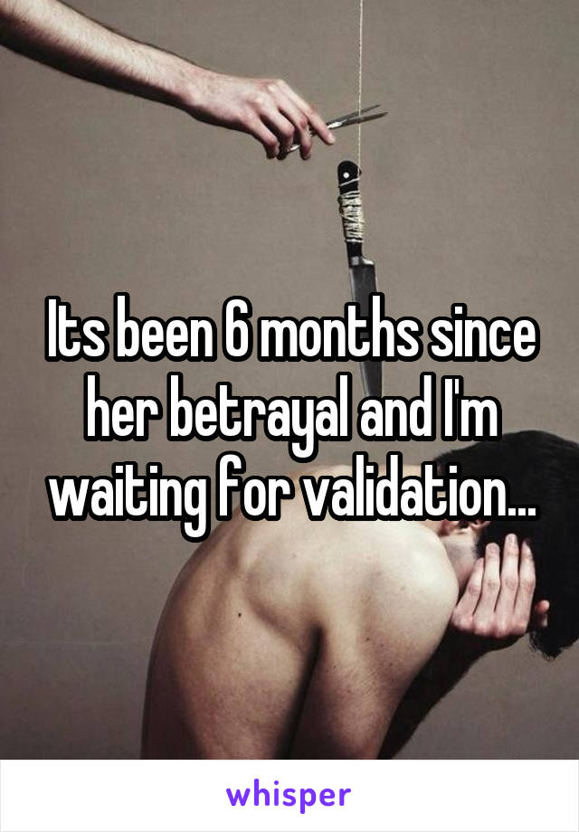Its been 6 months since her betrayal and I'm waiting for validation...