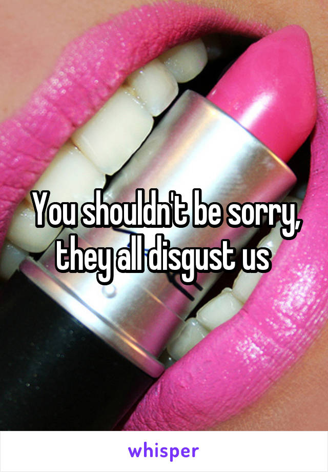 You shouldn't be sorry, they all disgust us 