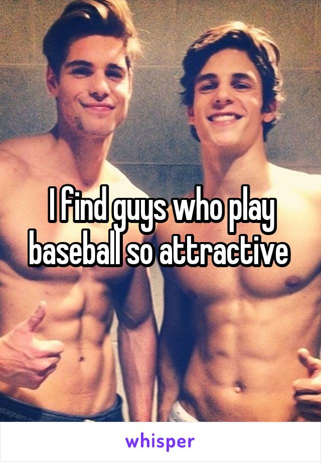 I find guys who play baseball so attractive 