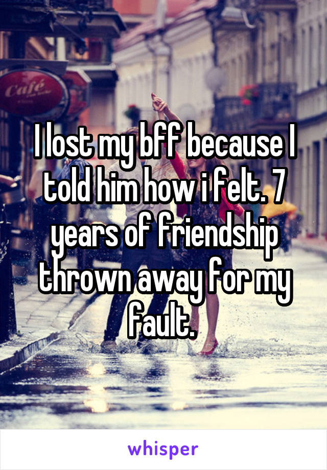 I lost my bff because I told him how i felt. 7 years of friendship thrown away for my fault. 
