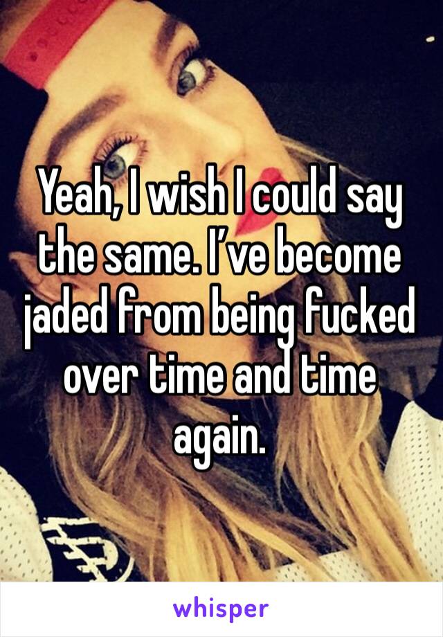 Yeah, I wish I could say the same. I’ve become jaded from being fucked over time and time again.