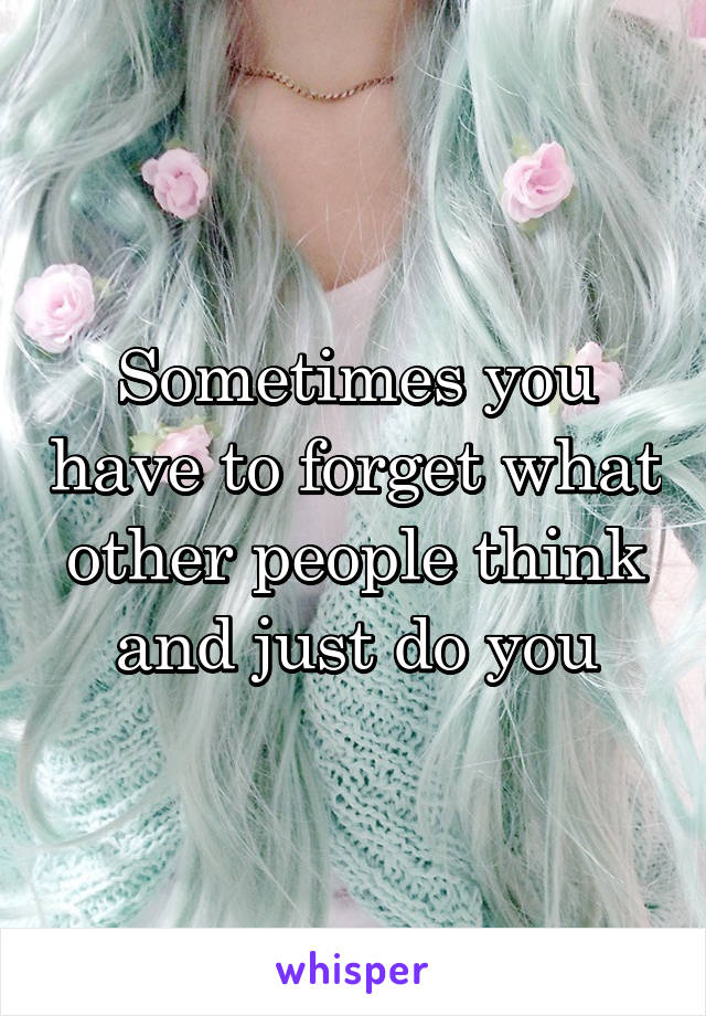 Sometimes you have to forget what other people think and just do you