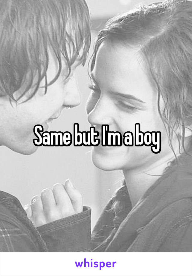 Same but I'm a boy