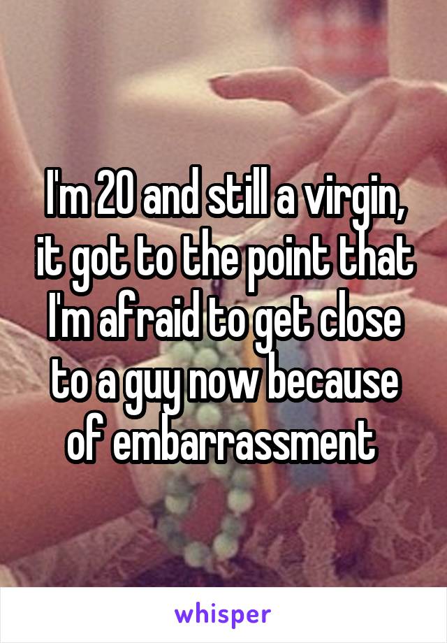 I'm 20 and still a virgin, it got to the point that I'm afraid to get close to a guy now because of embarrassment 