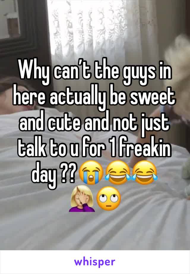 Why can’t the guys in here actually be sweet and cute and not just talk to u for 1 freakin day ??😭😂😂🤦🏼‍♀️🙄