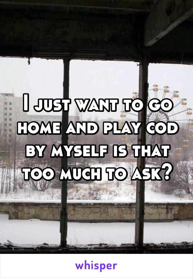I just want to go home and play cod by myself is that too much to ask?