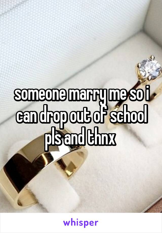 someone marry me so i can drop out of school pls and thnx 
