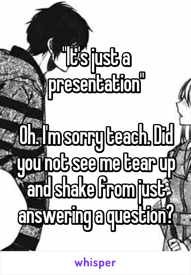 "It's just a presentation"

Oh. I'm sorry teach. Did you not see me tear up and shake from just answering a question?