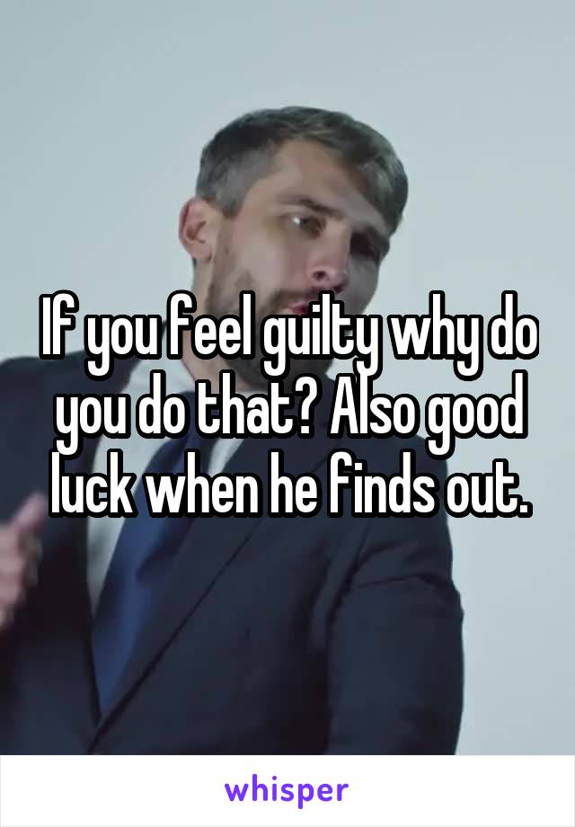 If you feel guilty why do you do that? Also good luck when he finds out.
