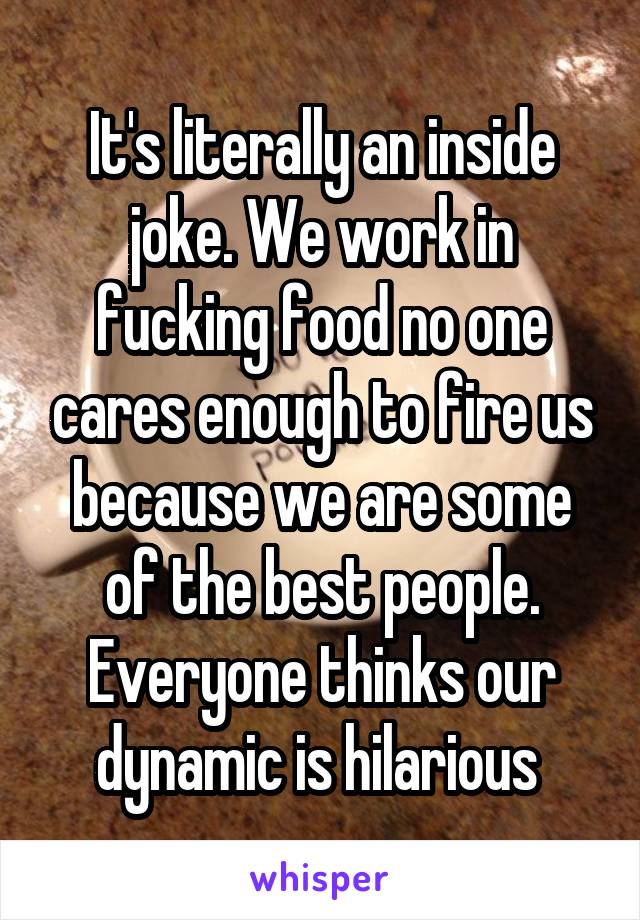It's literally an inside joke. We work in fucking food no one cares enough to fire us because we are some of the best people. Everyone thinks our dynamic is hilarious 