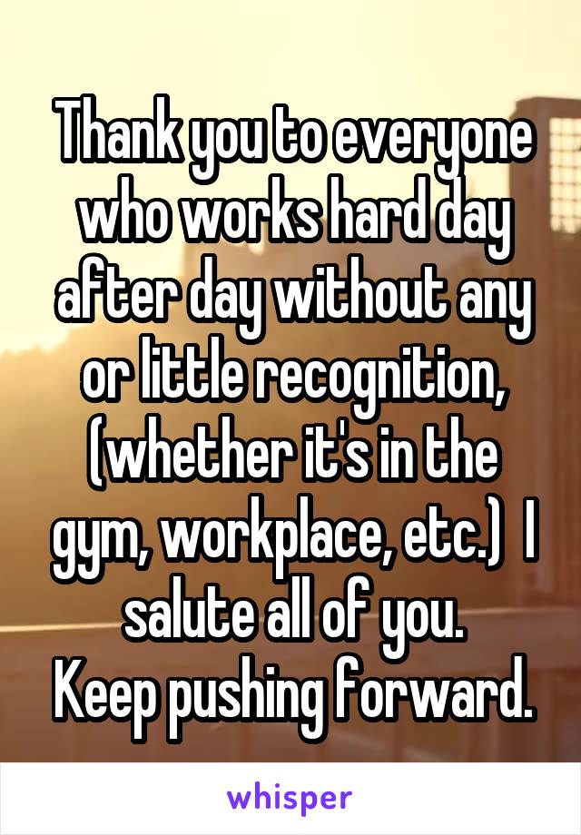 Thank you to everyone who works hard day after day without any or little recognition, (whether it's in the gym, workplace, etc.)  I salute all of you.
Keep pushing forward.