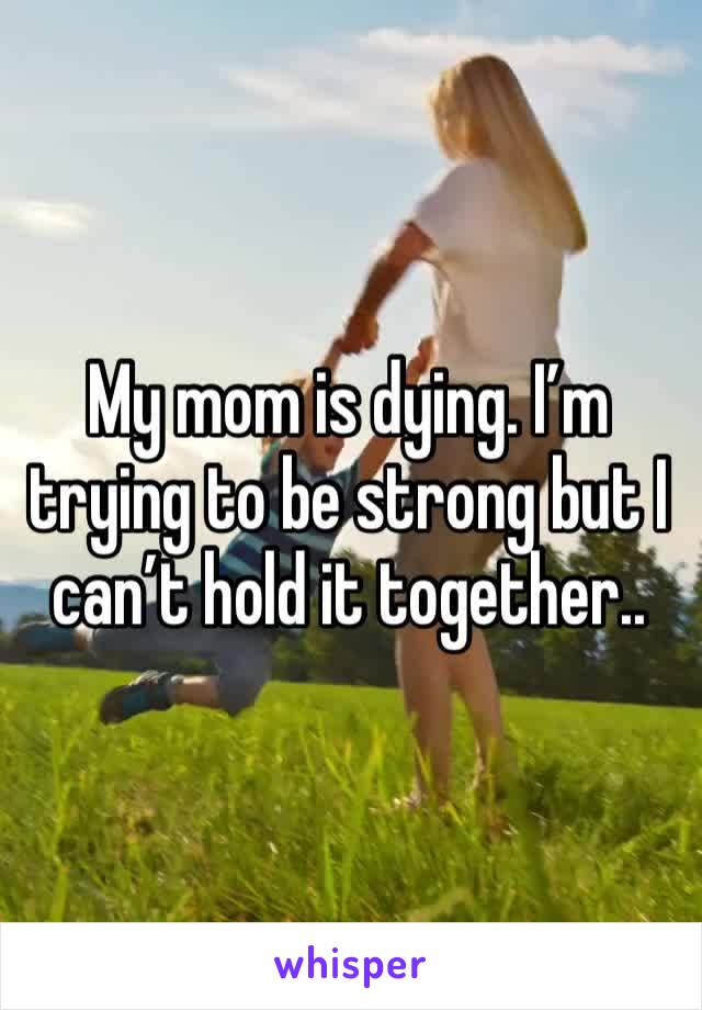My mom is dying. I’m trying to be strong but I can’t hold it together..