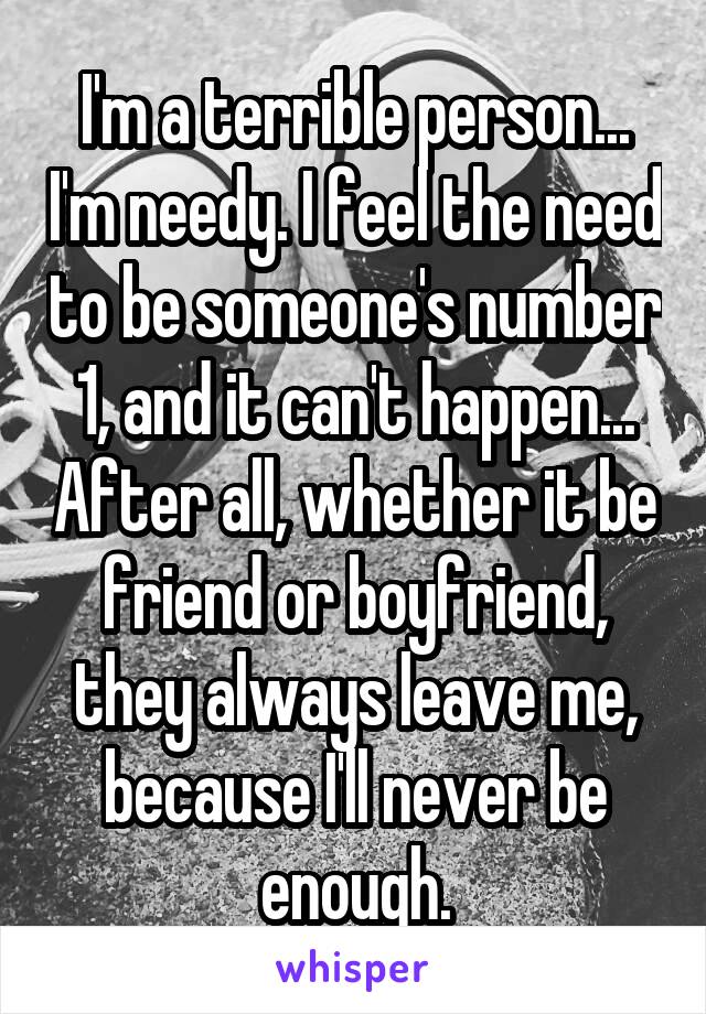 I'm a terrible person... I'm needy. I feel the need to be someone's number 1, and it can't happen... After all, whether it be friend or boyfriend, they always leave me, because I'll never be enough.