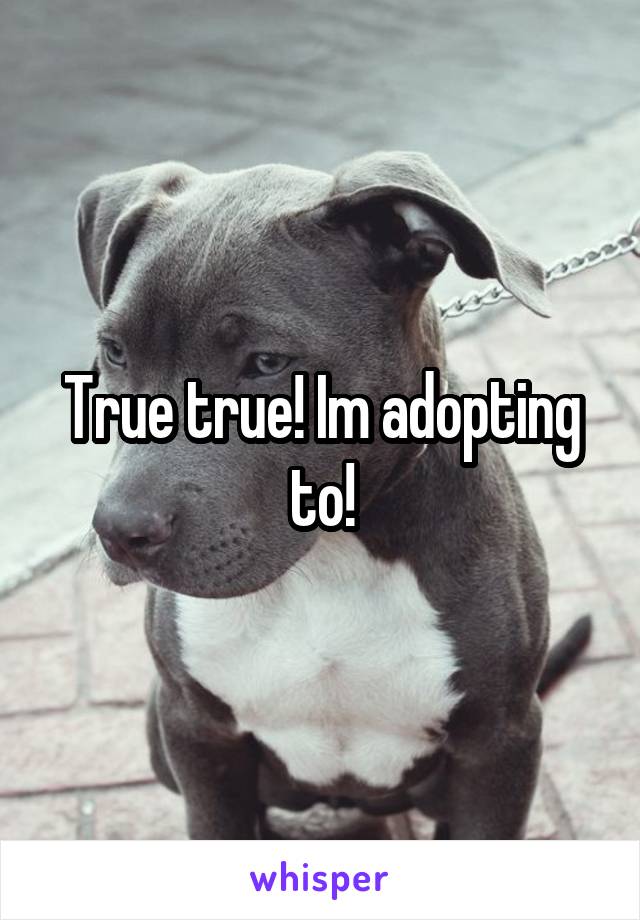 True true! Im adopting to!