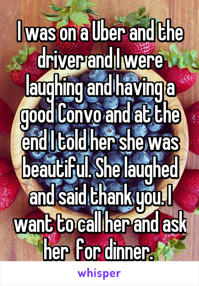 I was on a Uber and the driver and I were laughing and having a good Convo and at the end I told her she was beautiful. She laughed and said thank you. I want to call her and ask her  for dinner. 
