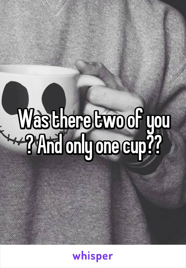 Was there two of you ? And only one cup??