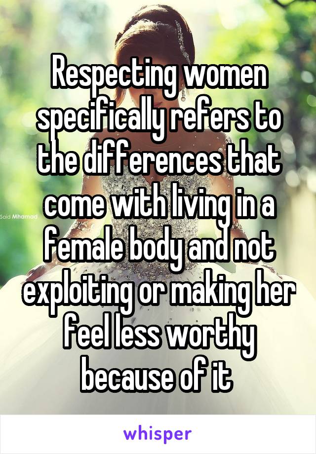 Respecting women specifically refers to the differences that come with living in a female body and not exploiting or making her feel less worthy because of it 