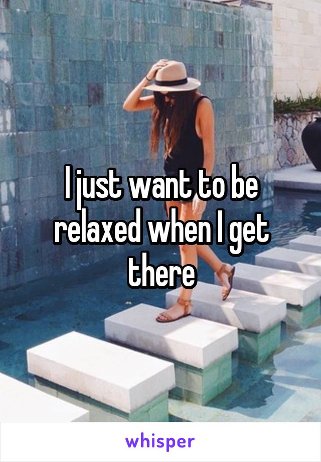 I just want to be relaxed when I get there