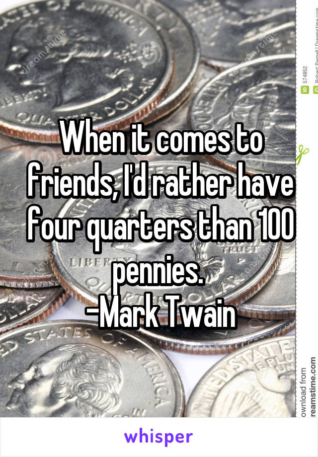 When it comes to friends, I'd rather have four quarters than 100 pennies. 
-Mark Twain