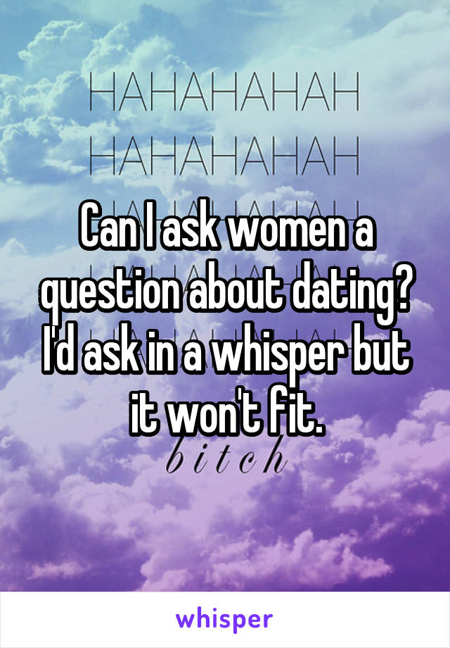 Can I ask women a question about dating? I'd ask in a whisper but it won't fit.