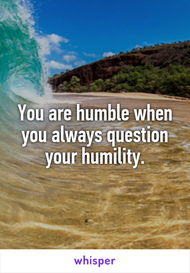 You are humble when you always question your humility.