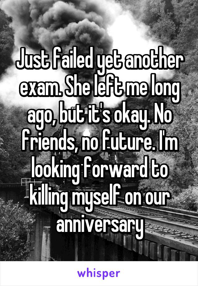 Just failed yet another exam. She left me long ago, but it's okay. No friends, no future. I'm looking forward to killing myself on our anniversary