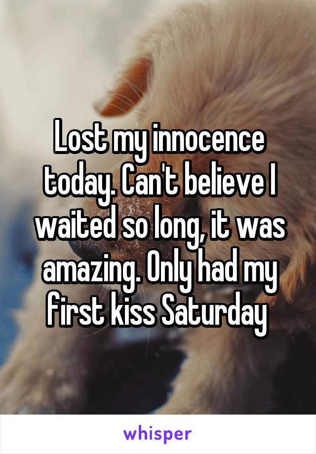 Lost my innocence today. Can't believe I waited so long, it was amazing. Only had my first kiss Saturday 