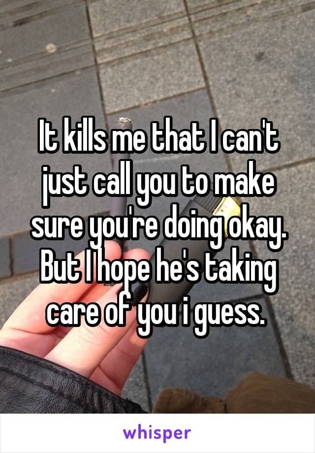 It kills me that I can't just call you to make sure you're doing okay. But I hope he's taking care of you i guess. 