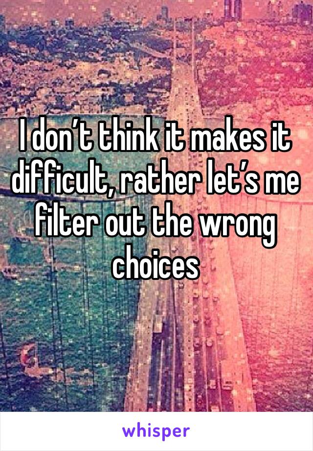 I don’t think it makes it difficult, rather let’s me filter out the wrong choices