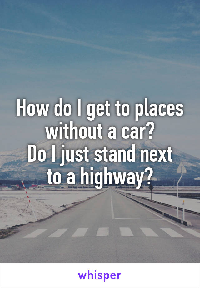 How do I get to places without a car?
Do I just stand next to a highway?