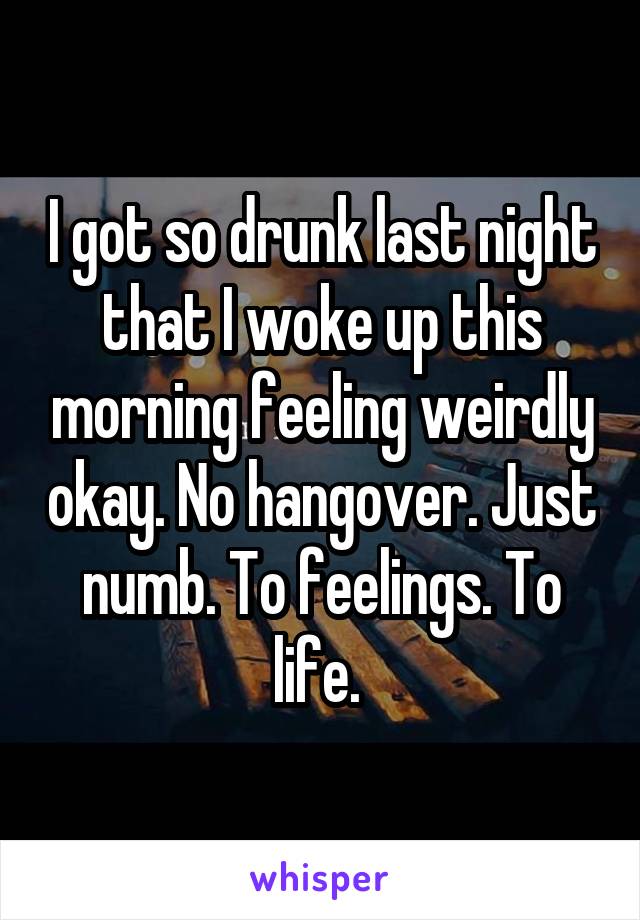 I got so drunk last night that I woke up this morning feeling weirdly okay. No hangover. Just numb. To feelings. To life. 