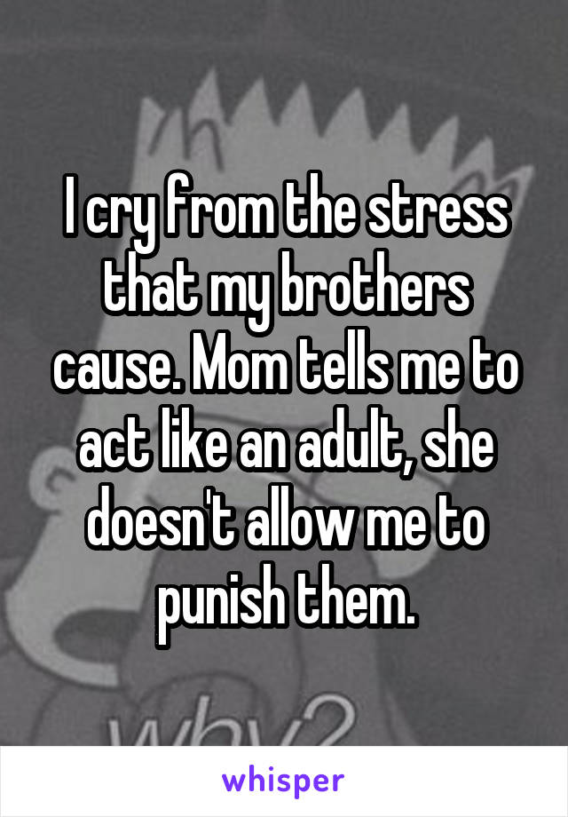 I cry from the stress that my brothers cause. Mom tells me to act like an adult, she doesn't allow me to punish them.