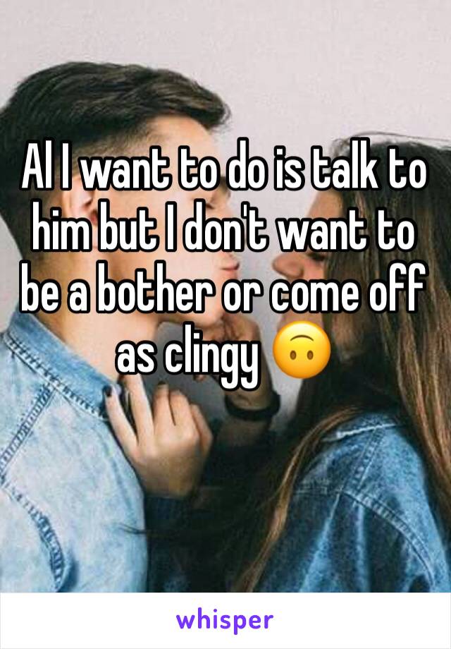 Al I want to do is talk to him but I don't want to be a bother or come off as clingy 🙃 