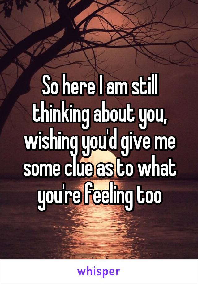 So here I am still thinking about you, wishing you'd give me some clue as to what you're feeling too