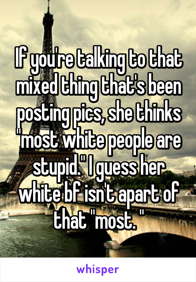If you're talking to that mixed thing that's been posting pics, she thinks "most white people are stupid." I guess her white bf isn't apart of that "most. "