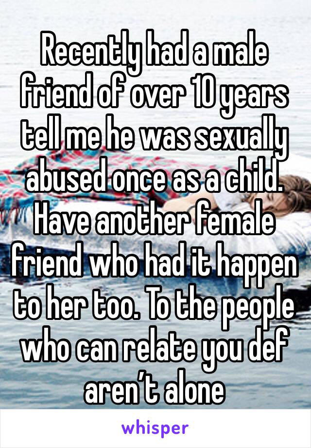 Recently had a male friend of over 10 years tell me he was sexually abused once as a child. Have another female friend who had it happen to her too. To the people who can relate you def aren’t alone