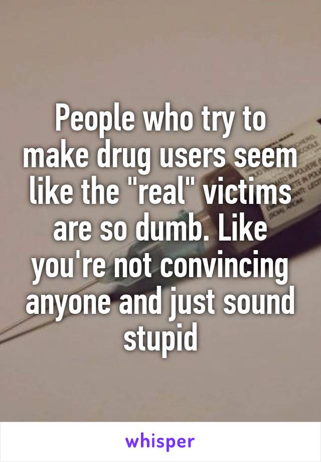 People who try to make drug users seem like the "real" victims are so dumb. Like you're not convincing anyone and just sound stupid