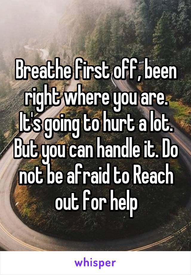 Breathe first off, been right where you are. It's going to hurt a lot. But you can handle it. Do not be afraid to Reach out for help