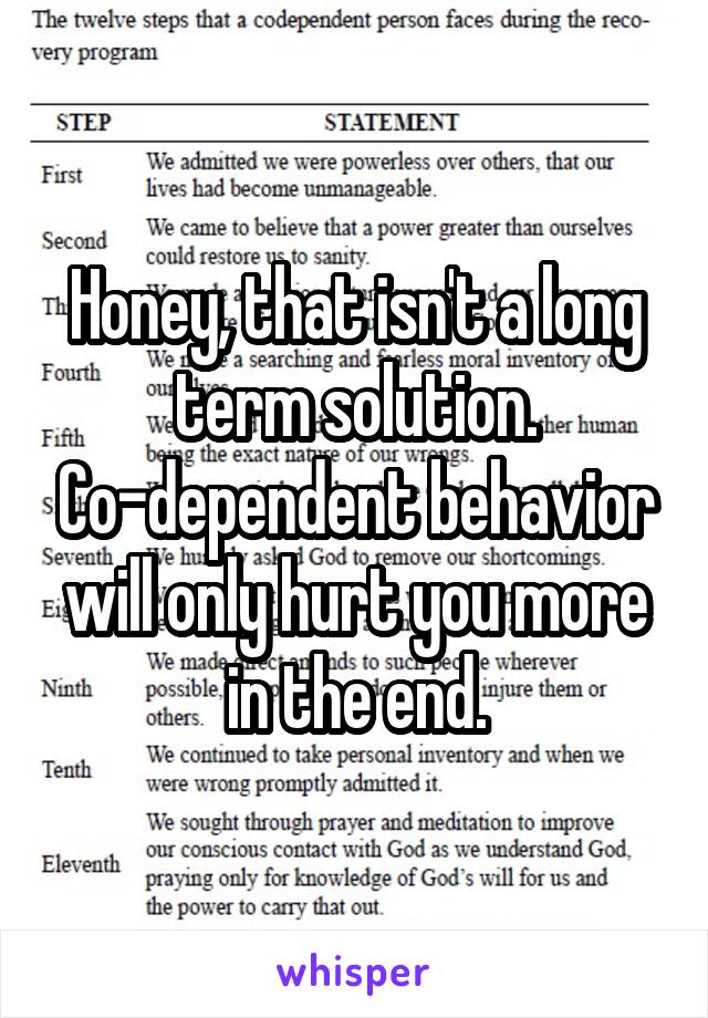 Honey, that isn't a long term solution. Co-dependent behavior will only hurt you more in the end.