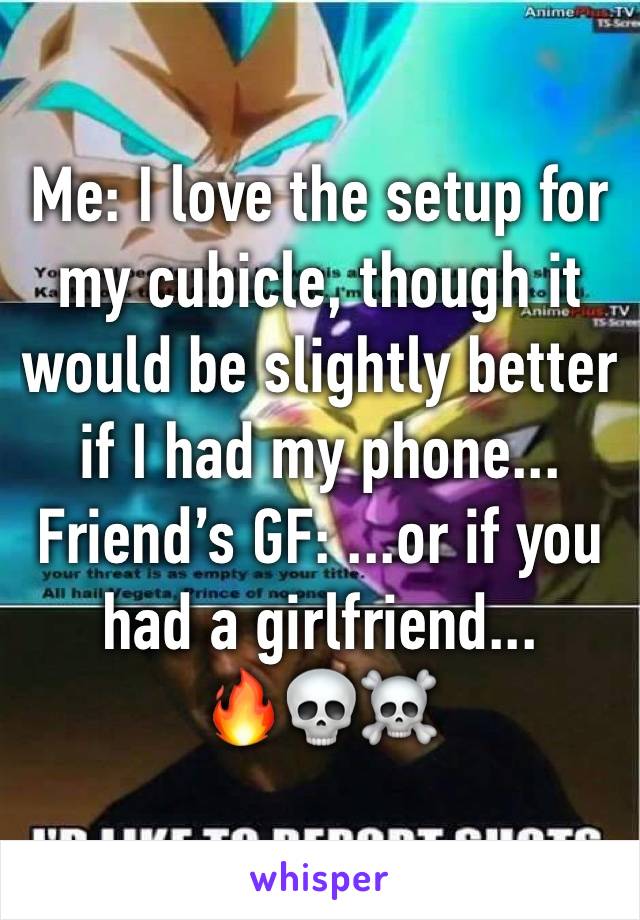 Me: I love the setup for my cubicle, though it would be slightly better if I had my phone...
Friend’s GF: ...or if you had a girlfriend...
🔥💀☠️