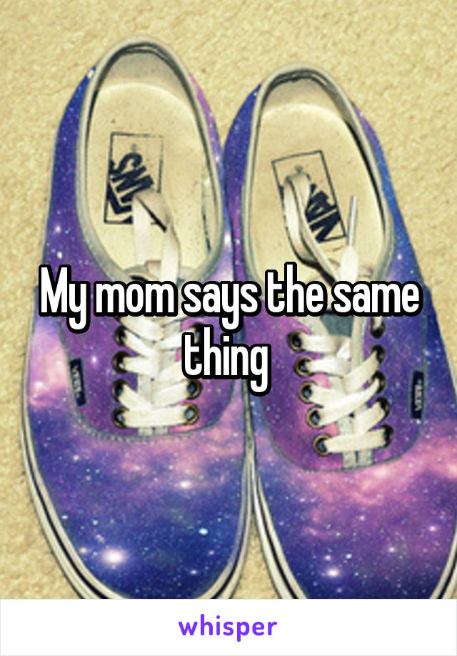 My mom says the same thing 