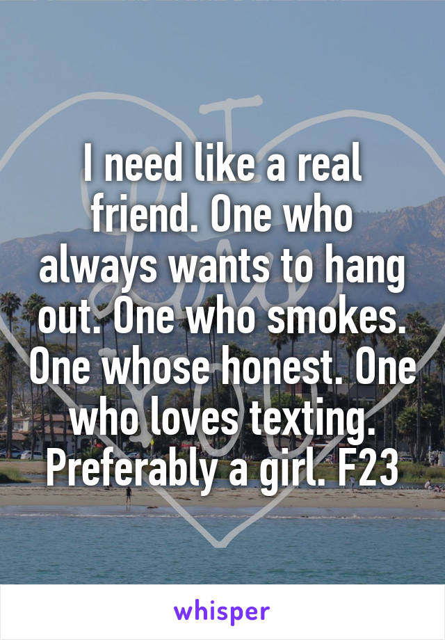 I need like a real friend. One who always wants to hang out. One who smokes. One whose honest. One who loves texting. Preferably a girl. F23