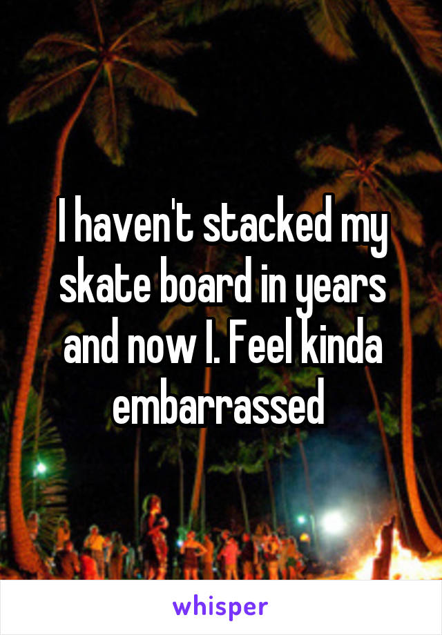 I haven't stacked my skate board in years and now I. Feel kinda embarrassed 