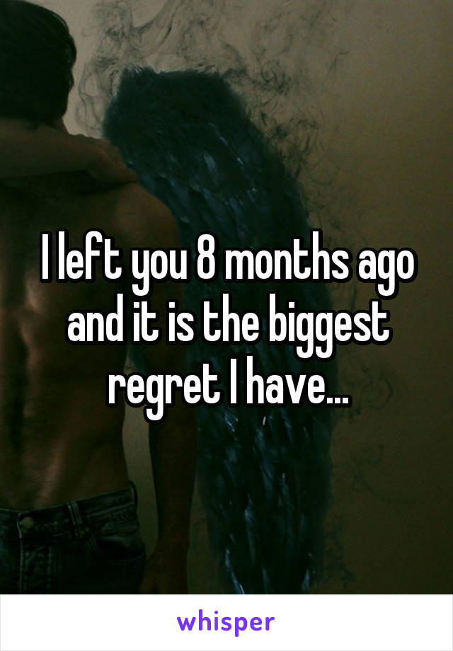 I left you 8 months ago and it is the biggest regret I have...